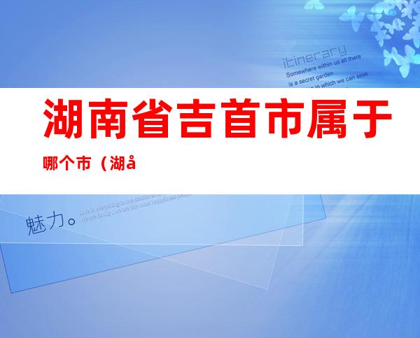 湖南省吉首市属于哪个市(湖南省吉首市属于哪个市哪个区)