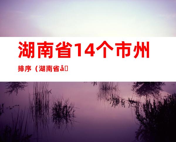湖南省14个市州排序（湖南省几个市州）
