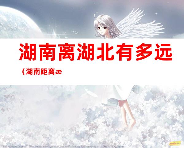 湖南离湖北有多远(湖南距离湖北多远)