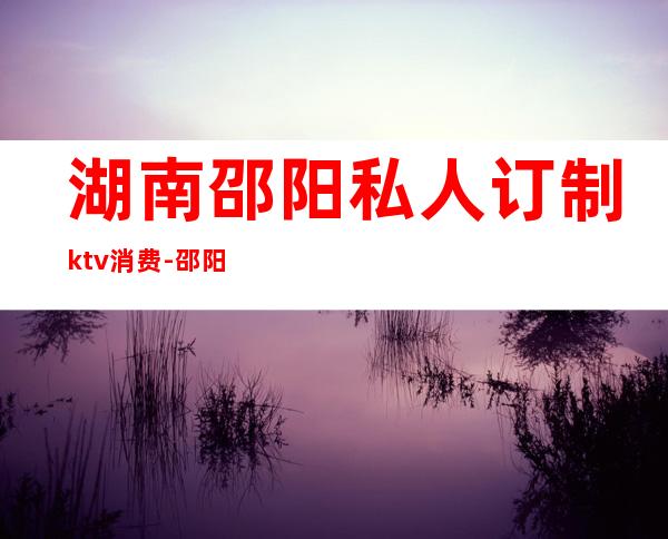 湖南邵阳私人订制ktv消费-邵阳 ktv 消费