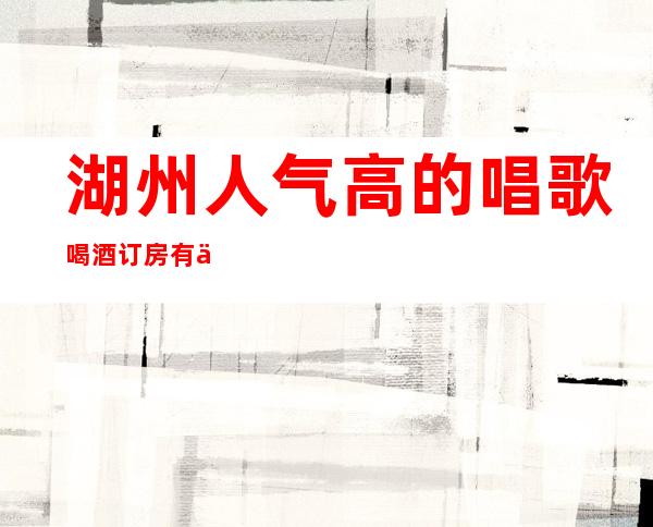 湖州人气高的唱歌喝酒订房有优惠吗 – 湖州安吉商务KTV