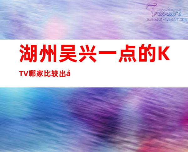湖州吴兴一点的KTV.哪家比较出名好玩 – 湖州安吉商务KTV