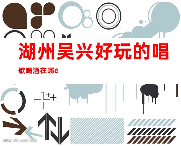 湖州吴兴好玩的唱歌喝酒在哪里找谁预订 – 湖州吴兴商务KTV