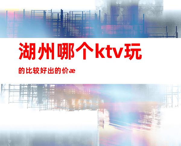 湖州哪个ktv玩的比较好出的价格表漂亮质量高 – 湖州长兴商务KTV