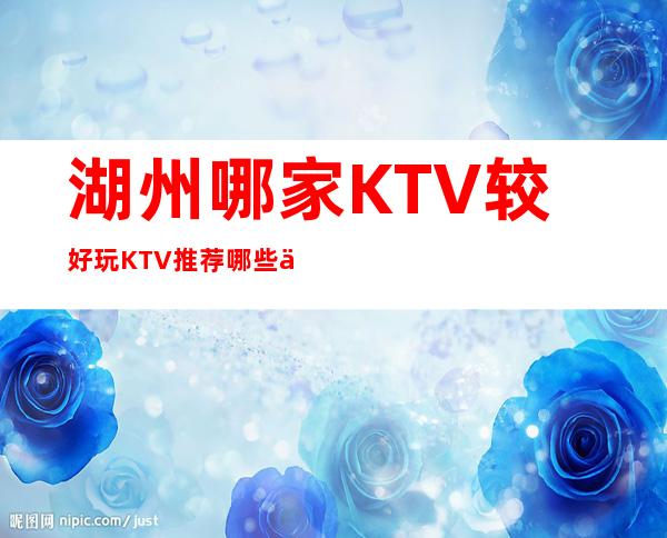 湖州哪家KTV较好/玩KTV推荐哪些介绍一览。