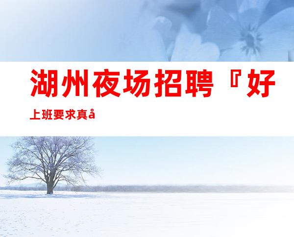 湖州夜场招聘『好上班要求真实靠谱』
