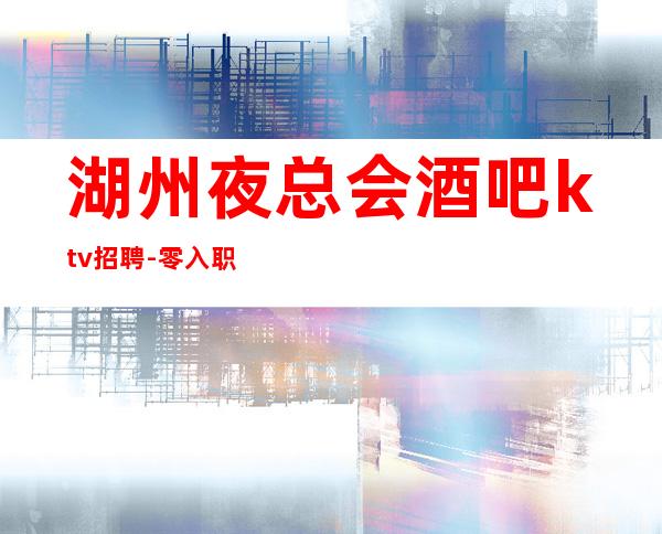 湖州夜总会酒吧ktv招聘-零入职费安排住宿安心加入