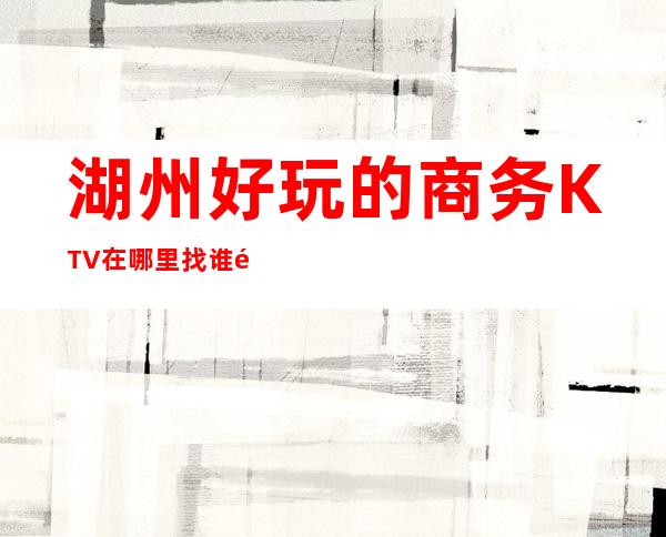 湖州好玩的商务KTV在哪里找谁预订 – 湖州安吉商务KTV