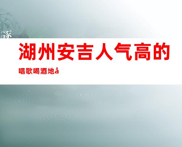 湖州安吉人气高的唱歌喝酒地址在哪里 – 湖州安吉商务KTV