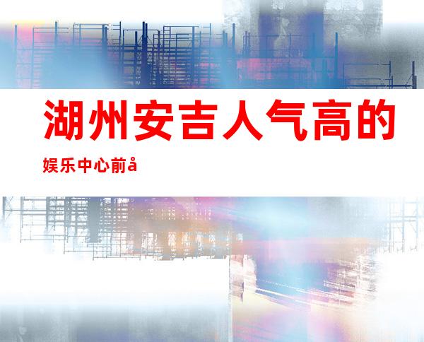 湖州安吉人气高的娱乐中心前台订包厢电话 – 湖州安吉商务KTV