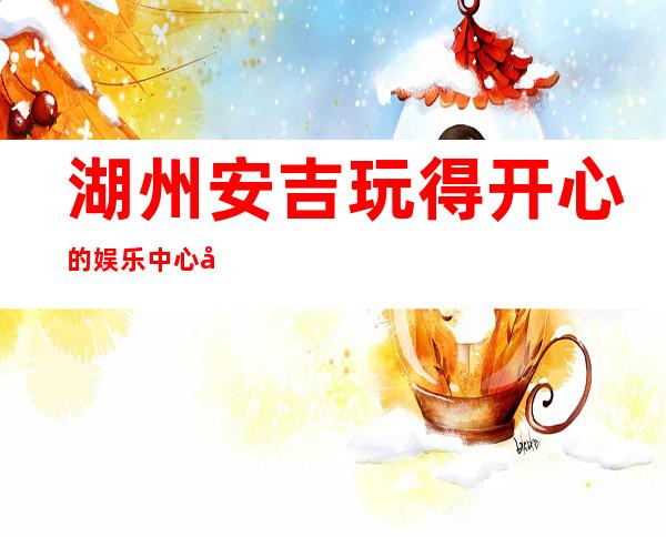 湖州安吉玩得开心的娱乐中心开门营业了吗 – 湖州安吉商务KTV