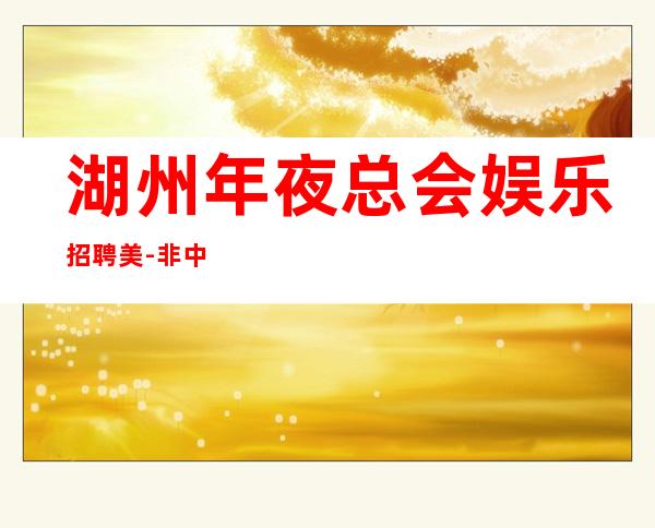 湖州年夜总会娱乐招聘美-非中介无费用