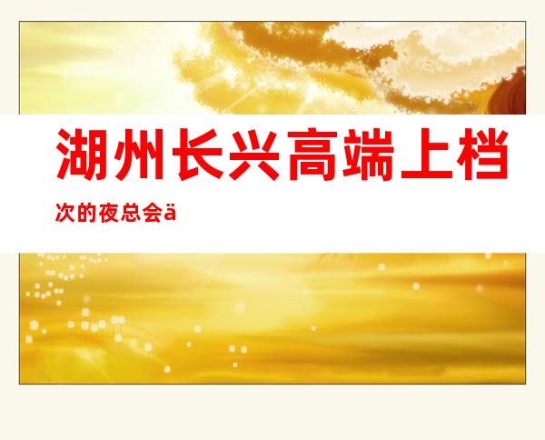 湖州长兴高端上档次的夜总会会所开门营业了吗 – 湖州长兴商务KTV