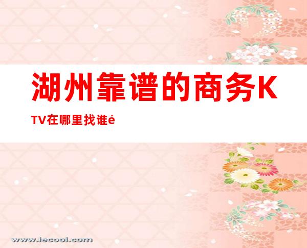 湖州靠谱的商务KTV在哪里找谁预订 – 湖州长兴商务KTV