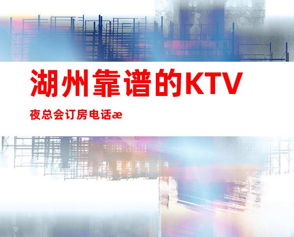 湖州靠谱的KTV夜总会订房电话是多少 – 湖州长兴商务KTV