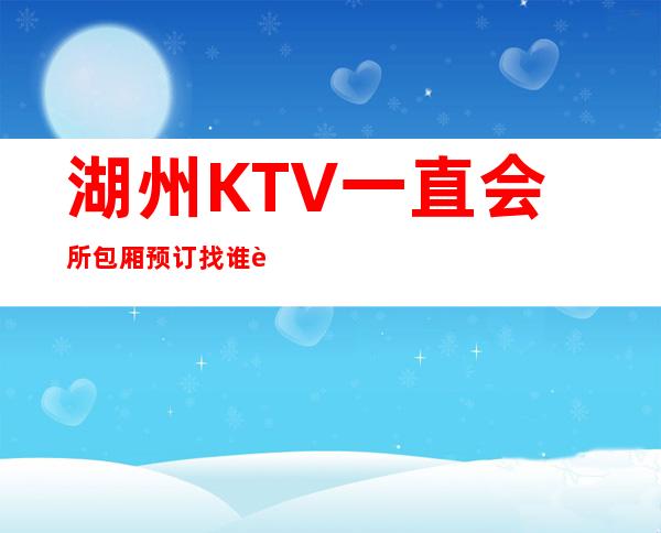 湖州KTV一直.会所包厢预订找谁.资源多多快乐多多 – 湖州安吉商务KTV