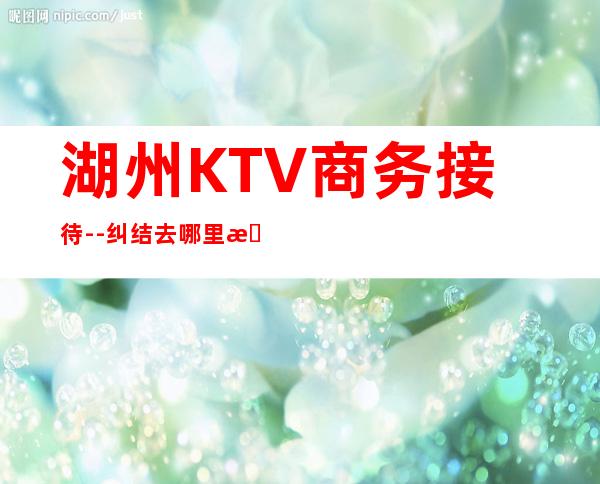 湖州KTV商务接待--纠结去哪里早知道！