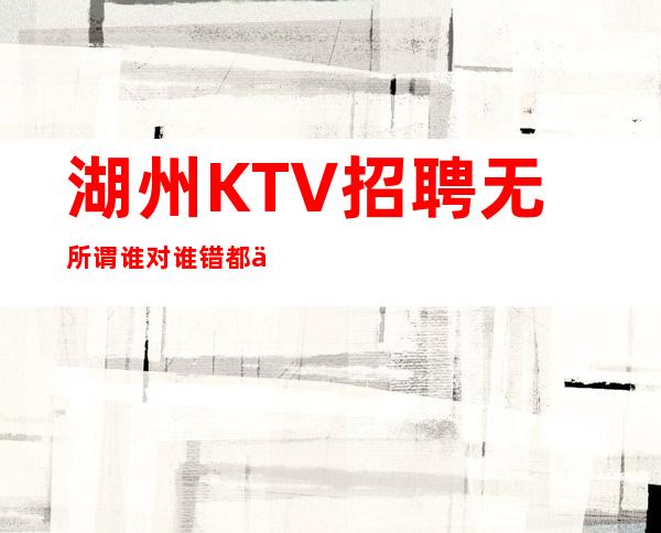 湖州KTV招聘=无所谓谁对谁错都不重要