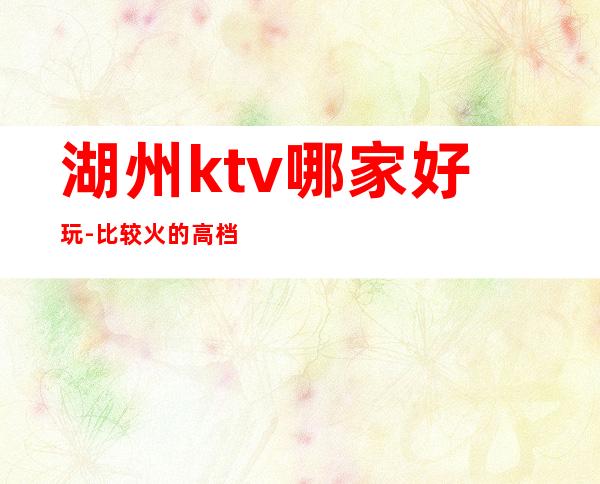 湖州ktv哪家好玩-比较火的高档ktv – 湖州吴兴商务KTV