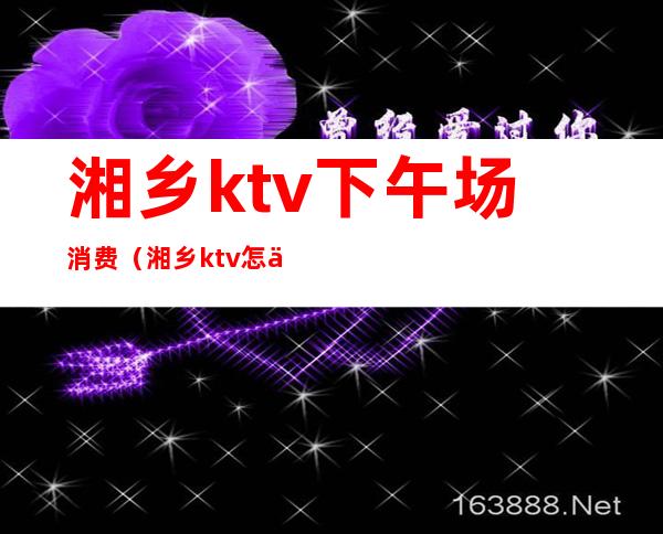 湘乡ktv下午场消费(湘乡ktv怎么消费)