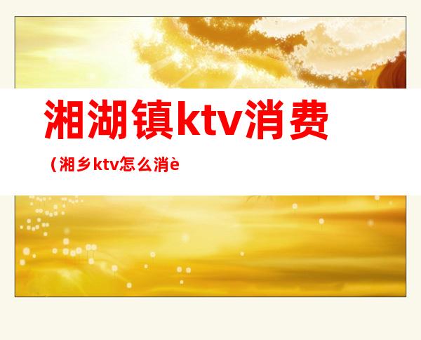 湘湖镇ktv消费(湘乡ktv怎么消费)