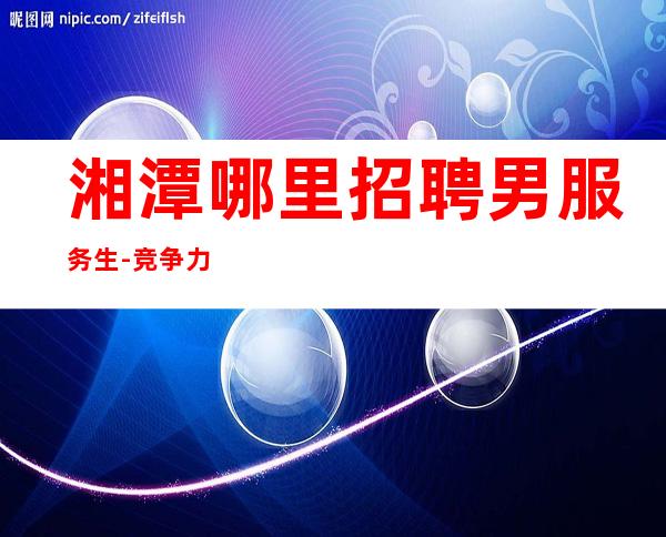 湘潭哪里招聘男服务生-竞争力决定未来成就的高低
