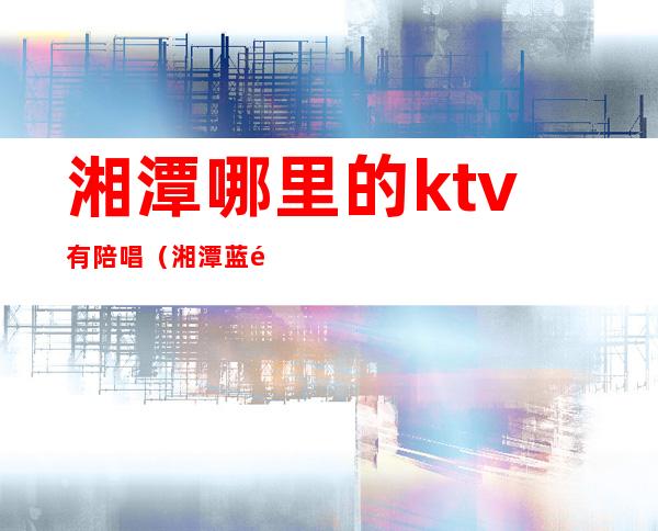 湘潭哪里的ktv有陪唱(湘潭蓝黛ktv陪唱)