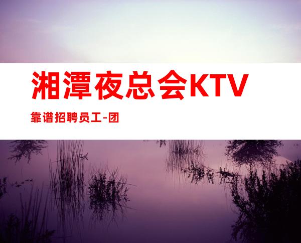 湘潭夜总会KTV靠谱招聘员工-团队联盟无业绩要求