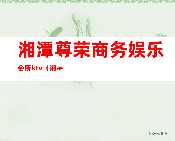 湘潭尊荣商务娱乐会所ktv(湘潭尊荣商务娱乐会所招聘)
