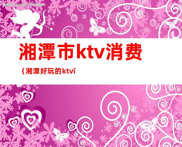 湘潭市ktv消费(湘潭好玩的ktv)