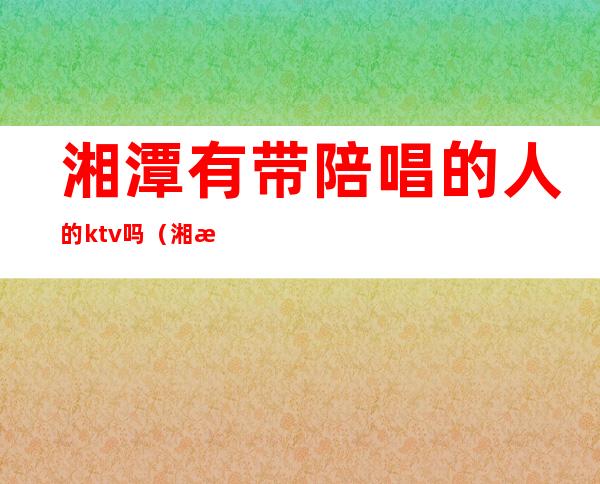 湘潭有带陪唱的人的ktv吗（湘潭哪个ktv陪唱最开放）