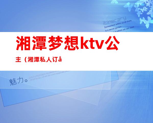 湘潭梦想ktv公主(湘潭私人订制ktv)