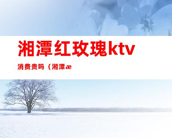 湘潭红玫瑰ktv消费贵吗（湘潭最好的ktv夜总会）