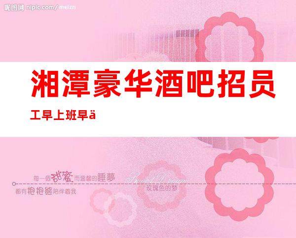 湘潭豪华酒吧招员工 早上班早下班每天4小时包你赚