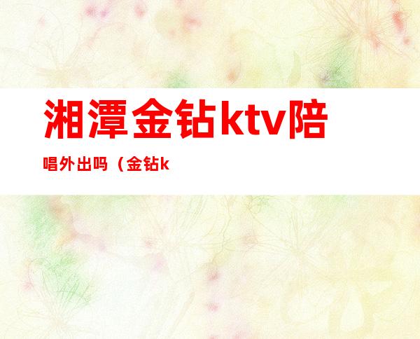 湘潭金钻ktv陪唱外出吗(金钻ktv娱乐会所有陪唱吗)