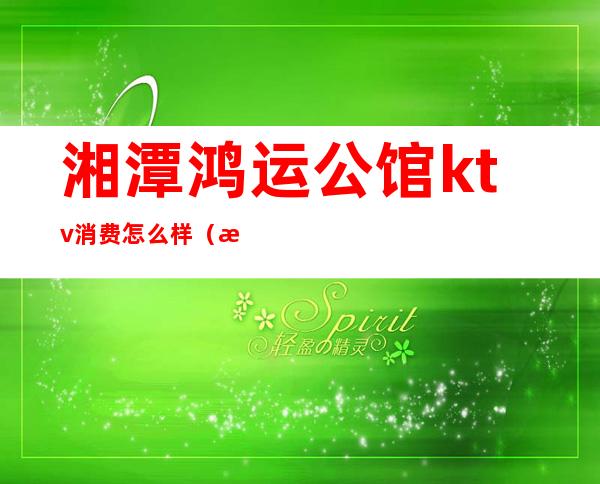 湘潭鸿运公馆ktv消费怎么样(湘潭鸿运公馆有什么服务)
