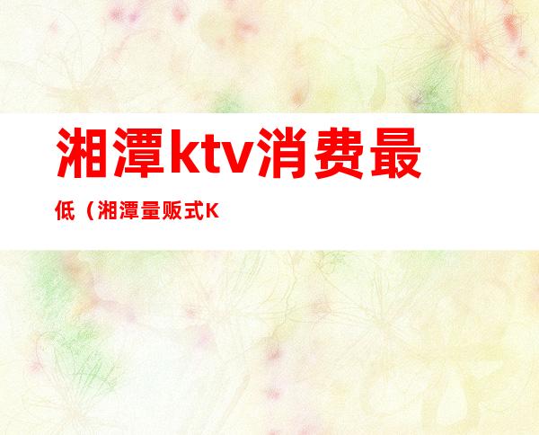湘潭ktv消费最低(湘潭量贩式KTV)