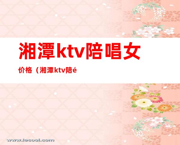湘潭ktv陪唱女价格(湘潭ktv陪酒女)