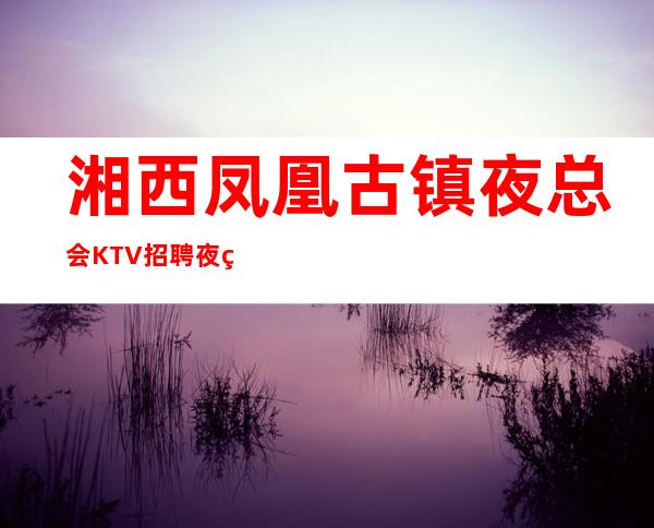 湘西凤凰古镇夜总会KTV招聘夜班服务员管住有宿舍