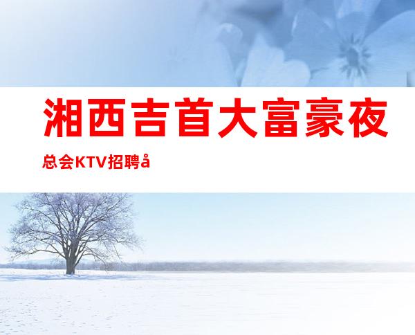湘西吉首大富豪夜总会KTV招聘夜班服务生兼职管住