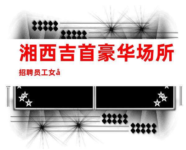 湘西吉首豪华场所招聘员工女孩管住