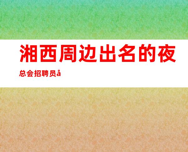 湘西周边出名的夜总会招聘员工,保证85%,压力小的场所