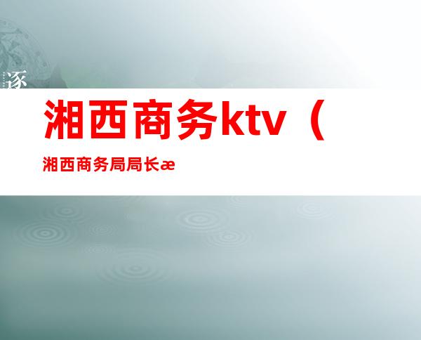 湘西商务ktv(湘西商务局局长是谁?)
