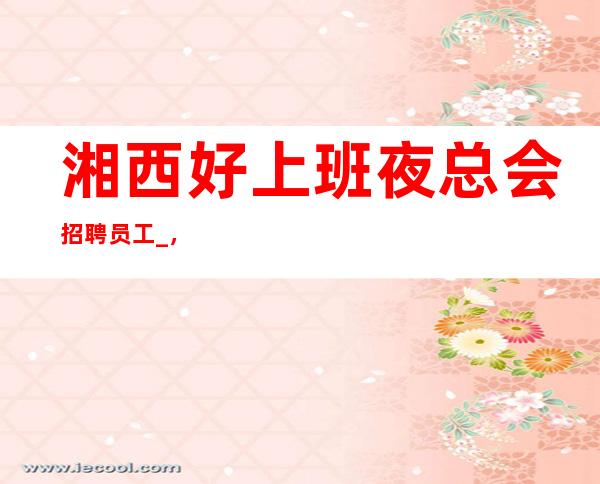 湘西好上班夜总会招聘员工_,10_,要求低,待遇高