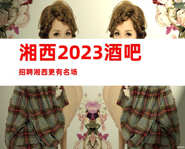 湘西2023酒吧招聘湘西更有名场所招聘不穿工服公司直招