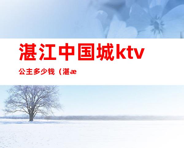 湛江中国城ktv公主多少钱(湛江君豪ktv 公主消费)