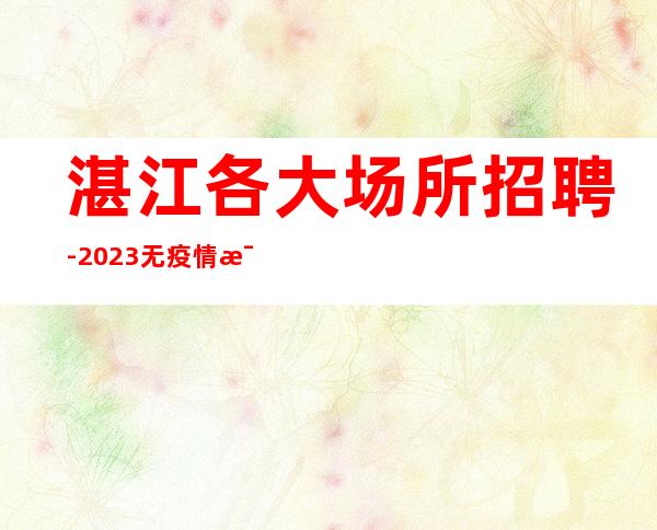 湛江各大场所招聘-2023无疫情每天稳定收入
