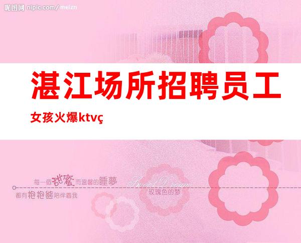 湛江场所招聘员工女孩火爆ktv生意好,缺优质女孩