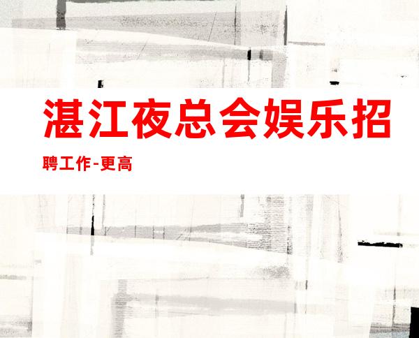 湛江夜总会娱乐招聘工作-更高KTV招聘夜总会想赚必看
