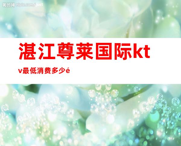 湛江尊莱国际ktv最低消费多少钱(湛江尊莱KTV)